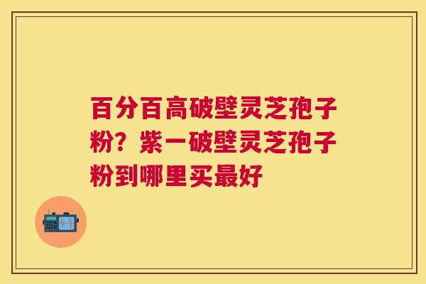 百分百高破壁灵芝孢子粉？紫一破壁灵芝孢子粉到哪里买好