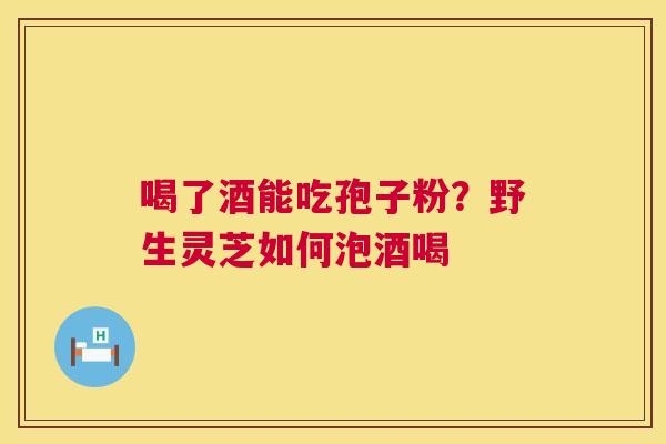 喝了酒能吃孢子粉?野生灵芝如何泡酒喝 喝了酒能吃孢子粉?野生灵芝如何泡酒喝