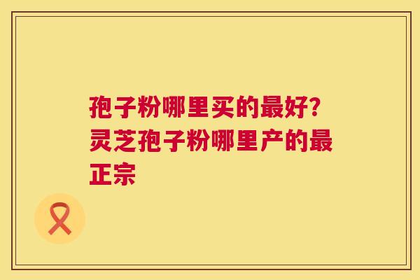 孢子粉哪里买的好?灵芝孢子粉哪里产的正宗 孢子粉哪里买的好?灵芝孢子粉哪里产的正宗