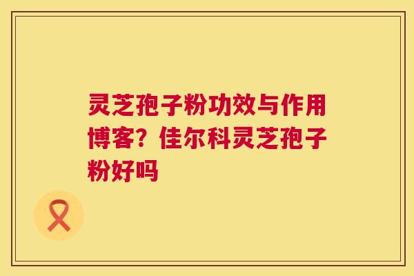 灵芝孢子粉功效与作用博客?佳尔科灵芝孢子粉好吗 灵芝孢子粉功效与作用博客?佳尔科灵芝孢子粉好吗