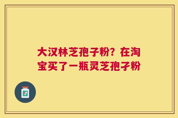 大汉林芝孢子粉?在淘宝买了一瓶灵芝孢孑粉 大汉林芝孢子粉?在淘宝买了一瓶灵芝孢孑粉