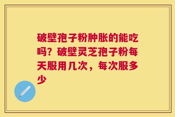 破壁孢子粉肿胀的能吃吗?破壁灵芝孢子粉每天服用几次,每次服多少 破壁孢子粉肿胀的能吃吗?破壁灵芝孢子粉每天服用几次,每次服多少