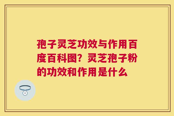 孢子灵芝功效与作用百度百科图？灵芝孢子粉的功效和作用是什么