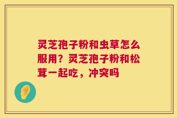 灵芝孢子粉和虫草怎么服用?灵芝孢子粉和松茸一起吃,冲突吗 灵芝孢子粉和虫草怎么服用?灵芝孢子粉和松茸一起吃,冲突吗