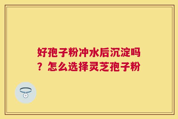 好孢子粉冲水后沉淀吗?怎么选择灵芝孢子粉 好孢子粉冲水后沉淀吗?怎么选择灵芝孢子粉