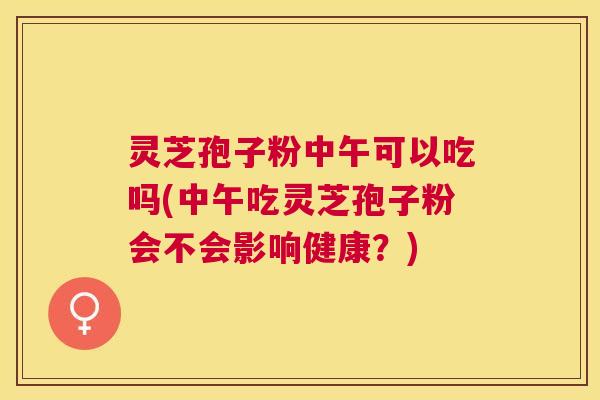 灵芝孢子粉中午可以吃吗(中午吃灵芝孢子粉会不会影响健康?) 灵芝孢子粉中午可以吃吗(中午吃灵芝孢子粉会不会影响健康?)