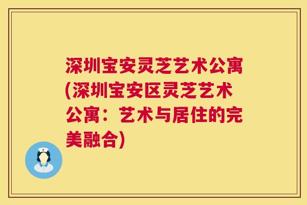 深圳宝安灵芝艺术公寓(深圳宝安区灵芝艺术公寓:艺术与居住的完美融合) 深圳宝安灵芝艺术公寓(深圳宝安区灵芝艺术公寓:艺术与居住的完美融合)