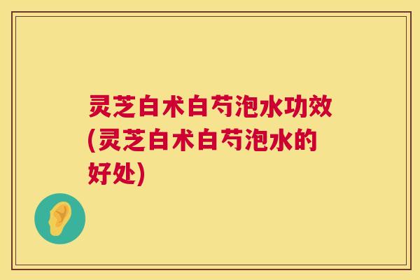 灵芝白术白芍泡水功效(灵芝白术白芍泡水的好处) 灵芝白术白芍泡水功效(灵芝白术白芍泡水的好处)