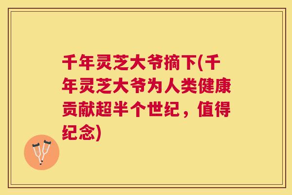 千年灵芝大爷摘下(千年灵芝大爷为人类健康贡献超半个世纪,值得纪念) 千年灵芝大爷摘下(千年灵芝大爷为人类健康贡献超半个世纪,值得纪念)