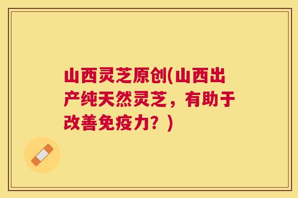 山西灵芝原创(山西出产纯天然灵芝,有助于改善免疫力?) 山西灵芝原创(山西出产纯天然灵芝,有助于改善免疫力?)