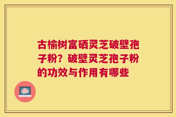 古榆树富硒灵芝破壁孢子粉?破壁灵芝孢子粉的功效与作用有哪些 古榆树富硒灵芝破壁孢子粉?破壁灵芝孢子粉的功效与作用有哪些