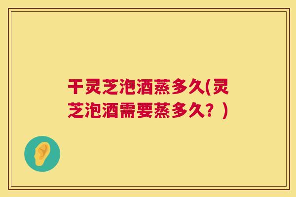 干灵芝泡酒蒸多久(灵芝泡酒需要蒸多久?) 干灵芝泡酒蒸多久(灵芝泡酒需要蒸多久?)