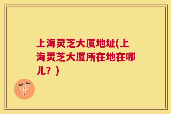 上海灵芝大厦地址(上海灵芝大厦所在地在哪儿?) 上海灵芝大厦地址(上海灵芝大厦所在地在哪儿?)
