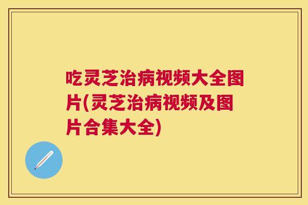 吃灵芝视频大全图片(灵芝视频及图片合集大全) 吃灵芝视频大全图片(灵芝视频及图片合集大全)