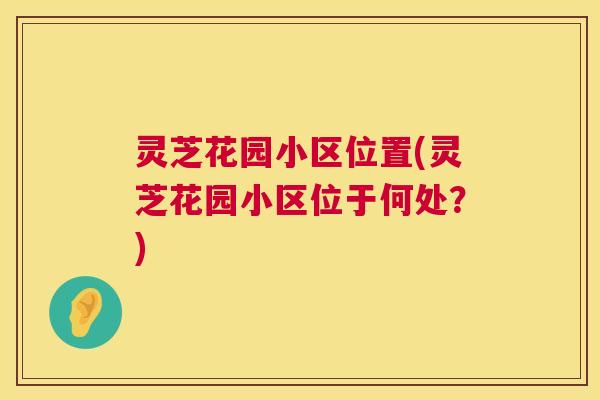灵芝花园小区位置(灵芝花园小区位于何处?) 灵芝花园小区位置(灵芝花园小区位于何处?)