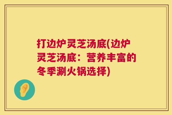 打边炉灵芝汤底(边炉灵芝汤底:营养丰富的冬季涮火锅选择) 打边炉灵芝汤底(边炉灵芝汤底:营养丰富的冬季涮火锅选择)