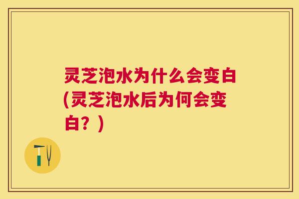 灵芝泡水为什么会变白(灵芝泡水后为何会变白?) 灵芝泡水为什么会变白(灵芝泡水后为何会变白?)