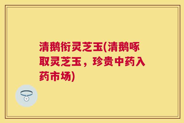 清鹅衔灵芝玉(清鹅啄取灵芝玉,珍贵入药市场) 清鹅衔灵芝玉(清鹅啄取灵芝玉,珍贵入药市场)
