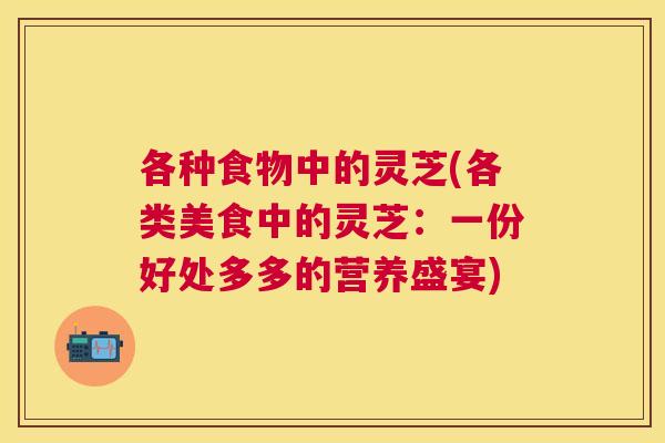 各种食物中的灵芝(各类美食中的灵芝:一份好处多多的营养盛宴) 各种食物中的灵芝(各类美食中的灵芝:一份好处多多的营养盛宴)