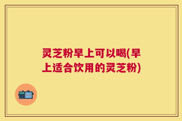 灵芝粉早上可以喝(早上适合饮用的灵芝粉) 灵芝粉早上可以喝(早上适合饮用的灵芝粉)