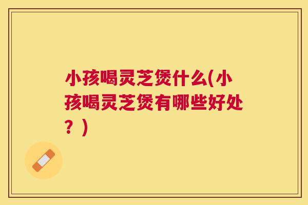 小孩喝灵芝煲什么(小孩喝灵芝煲有哪些好处?) 小孩喝灵芝煲什么(小孩喝灵芝煲有哪些好处?)