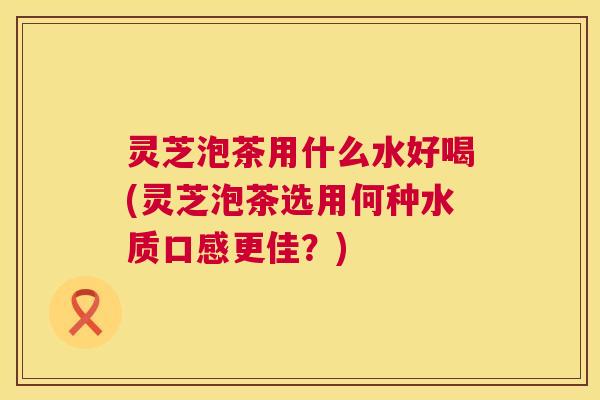 灵芝泡茶用什么水好喝(灵芝泡茶选用何种水质口感更佳?) 灵芝泡茶用什么水好喝(灵芝泡茶选用何种水质口感更佳?)