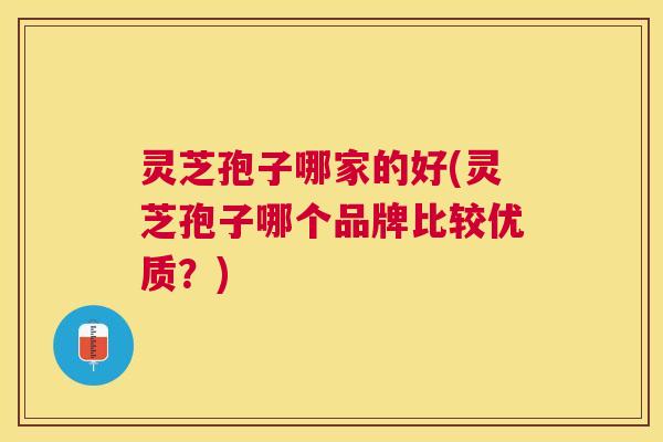 灵芝孢子哪家的好(灵芝孢子哪个品牌比较优质?) 灵芝孢子哪家的好(灵芝孢子哪个品牌比较优质?)