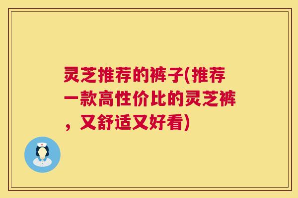 灵芝推荐的裤子(推荐一款高性价比的灵芝裤,又舒适又好看) 灵芝推荐的裤子(推荐一款高性价比的灵芝裤,又舒适又好看)