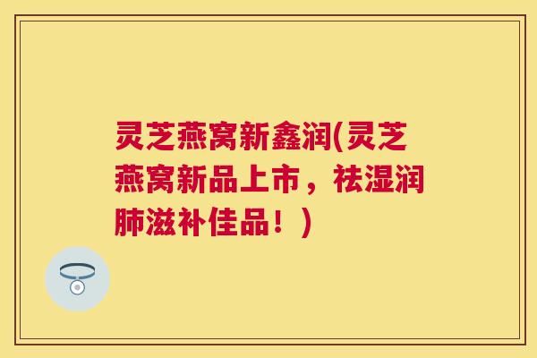 灵芝燕窝新鑫润(灵芝燕窝新品上市,祛湿润滋补佳品!) 灵芝燕窝新鑫润(灵芝燕窝新品上市,祛湿润滋补佳品!)
