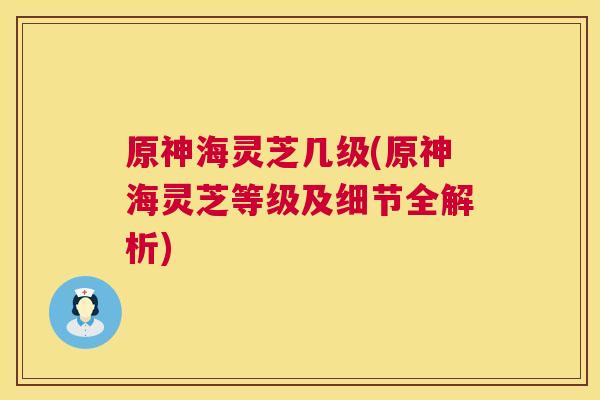 原神海灵芝几级(原神海灵芝等级及细节全解析) 原神海灵芝几级(原神海灵芝等级及细节全解析)
