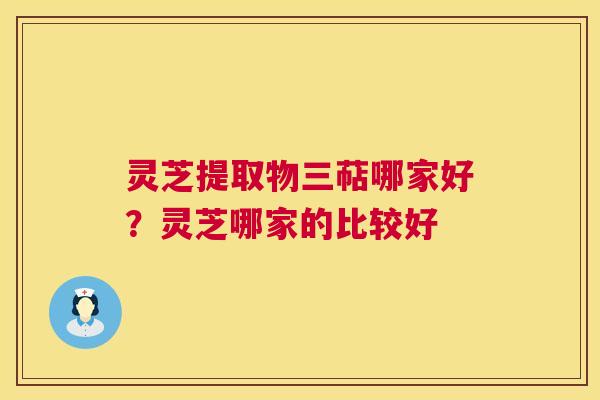 灵芝提取物三萜哪家好?灵芝哪家的比较好 灵芝提取物三萜哪家好?灵芝哪家的比较好