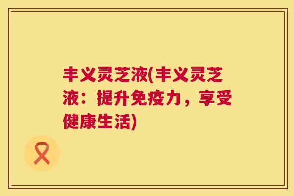 丰义灵芝液(丰义灵芝液:提升免疫力,享受健康生活) 丰义灵芝液(丰义灵芝液:提升免疫力,享受健康生活)