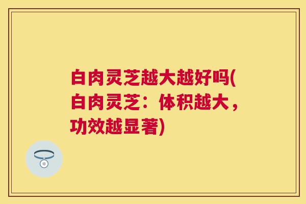 白肉灵芝越大越好吗(白肉灵芝：体积越大，功效越显著)