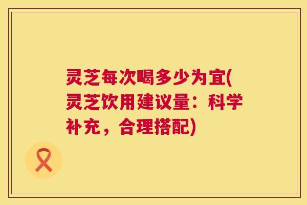 灵芝每次喝多少为宜(灵芝饮用建议量:科学补充,合理搭配) 灵芝每次喝多少为宜(灵芝饮用建议量:科学补充,合理搭配)
