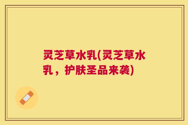 灵芝草水乳(灵芝草水乳,护肤圣品来袭) 灵芝草水乳(灵芝草水乳,护肤圣品来袭)
