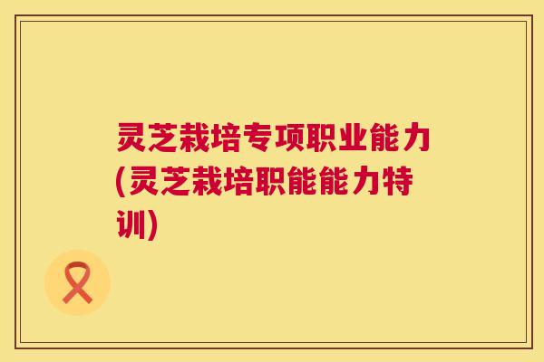 灵芝栽培专项职业能力(灵芝栽培职能能力特训) 灵芝栽培专项职业能力(灵芝栽培职能能力特训)