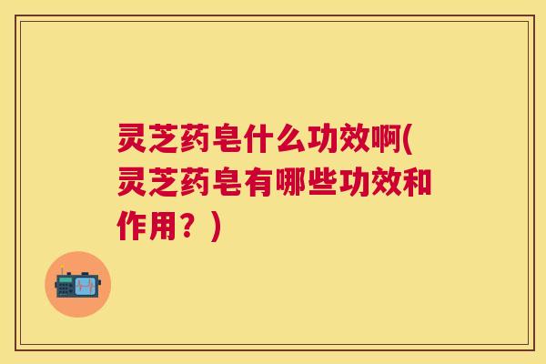 灵芝药皂什么功效啊(灵芝药皂有哪些功效和作用?) 灵芝药皂什么功效啊(灵芝药皂有哪些功效和作用?)