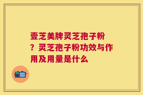 壹芝美牌灵芝孢子粉 ?灵芝孢子粉功效与作用及用量是什么 壹芝美牌灵芝孢子粉 ?灵芝孢子粉功效与作用及用量是什么