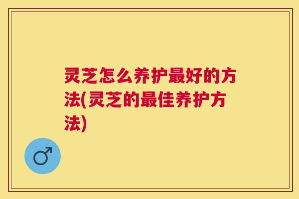 灵芝怎么养护好的方法(灵芝的佳养护方法) 灵芝怎么养护好的方法(灵芝的佳养护方法)