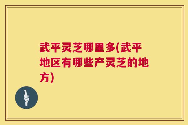 武平灵芝哪里多(武平地区有哪些产灵芝的地方) 武平灵芝哪里多(武平地区有哪些产灵芝的地方)