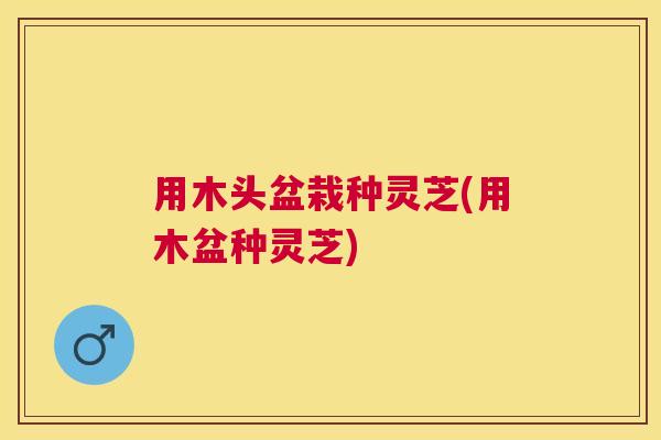 用木头盆栽种灵芝(用木盆种灵芝) 用木头盆栽种灵芝(用木盆种灵芝)
