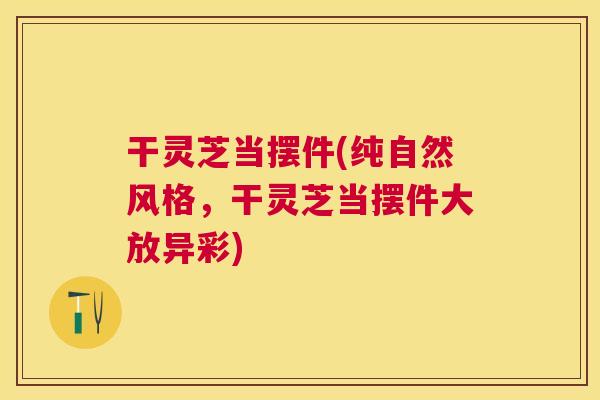 干灵芝当摆件(纯自然风格,干灵芝当摆件大放异彩) 干灵芝当摆件(纯自然风格,干灵芝当摆件大放异彩)