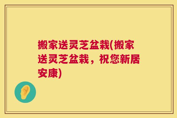 搬家送灵芝盆栽(搬家送灵芝盆栽，祝您新居安康)