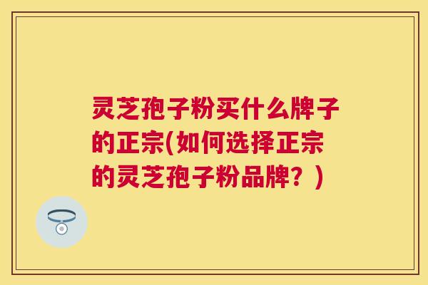 灵芝孢子粉买什么牌子的正宗(如何选择正宗的灵芝孢子粉品牌?) 灵芝孢子粉买什么牌子的正宗(如何选择正宗的灵芝孢子粉品牌?)