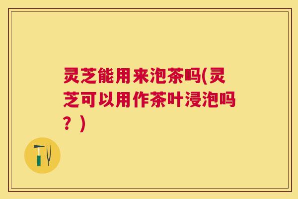 灵芝能用来泡茶吗(灵芝可以用作茶叶浸泡吗?) 灵芝能用来泡茶吗(灵芝可以用作茶叶浸泡吗?)