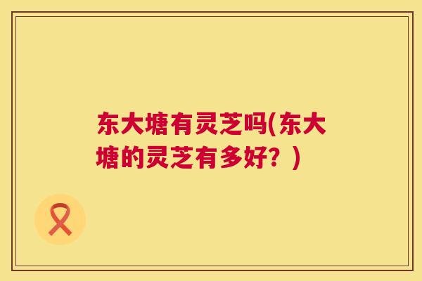 东大塘有灵芝吗(东大塘的灵芝有多好?) 东大塘有灵芝吗(东大塘的灵芝有多好?)