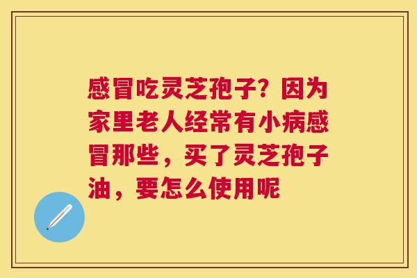 吃灵芝孢子?因为家里老人经常有小那些,买了灵芝孢子油,要怎么使用呢 吃灵芝孢子?因为家里老人经常有小那些,买了灵芝孢子油,要怎么使用呢