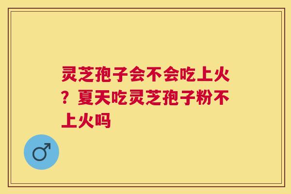 灵芝孢子会不会吃上火?夏天吃灵芝孢子粉不上火吗 灵芝孢子会不会吃上火?夏天吃灵芝孢子粉不上火吗