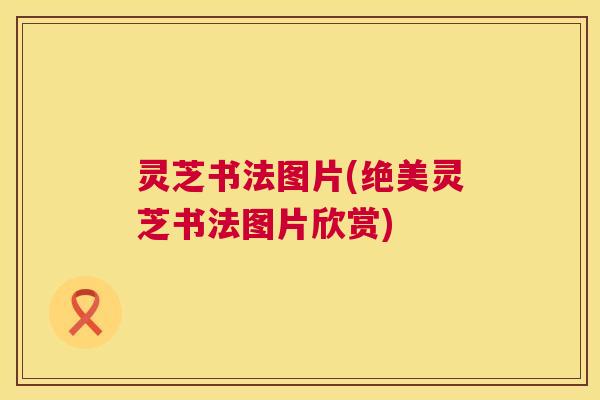 灵芝书法图片(绝美灵芝书法图片欣赏) 灵芝书法图片(绝美灵芝书法图片欣赏)