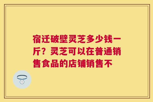 宿迁破壁灵芝多少钱一斤?灵芝可以在普通销售食品的店铺销售不 宿迁破壁灵芝多少钱一斤?灵芝可以在普通销售食品的店铺销售不
